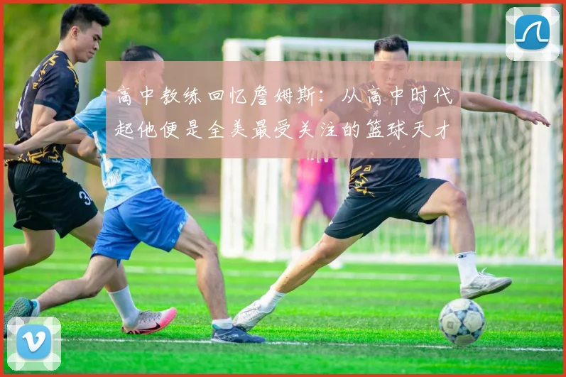 高中教练回忆詹姆斯：从高中时代起他便是全美最受关注的篮球天才