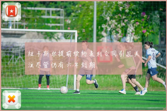 纽卡斯尔提前续约麦利合同引发关注尽管仍有六年到期