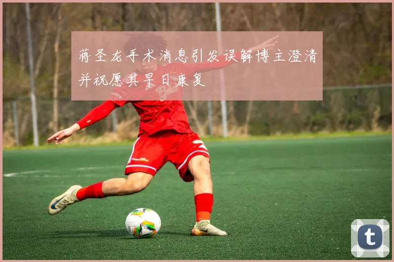 蒋圣龙手术消息引发误解博主澄清并祝愿其早日康复