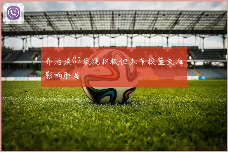 乔治谈G2表现积极但末节投篮失准影响胜局