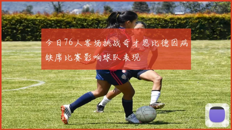 今日76人客场挑战奇才恩比德因病缺席比赛影响球队表现