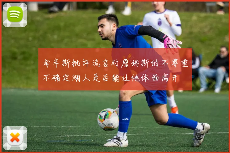 考辛斯批评流言对詹姆斯的不尊重不确定湖人是否能让他体面离开