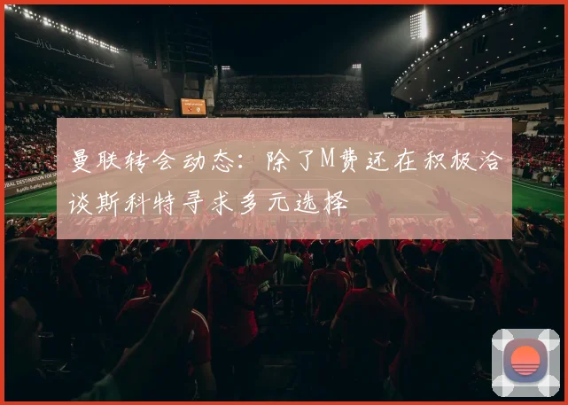 曼联转会动态：除了M费还在积极洽谈斯科特寻求多元选择