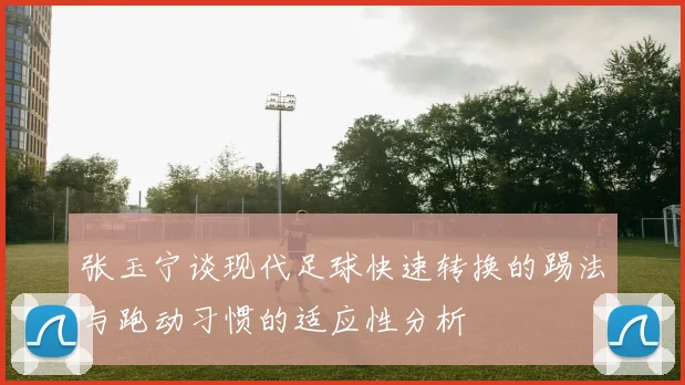 张玉宁谈现代足球快速转换的踢法与跑动习惯的适应性分析