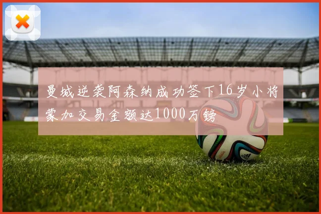 曼城逆袭阿森纳成功签下16岁小将蒙加交易金额达1000万镑