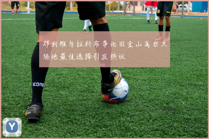 邓利维与拉科布争论旧金山高尔夫场地最佳选择引发热议