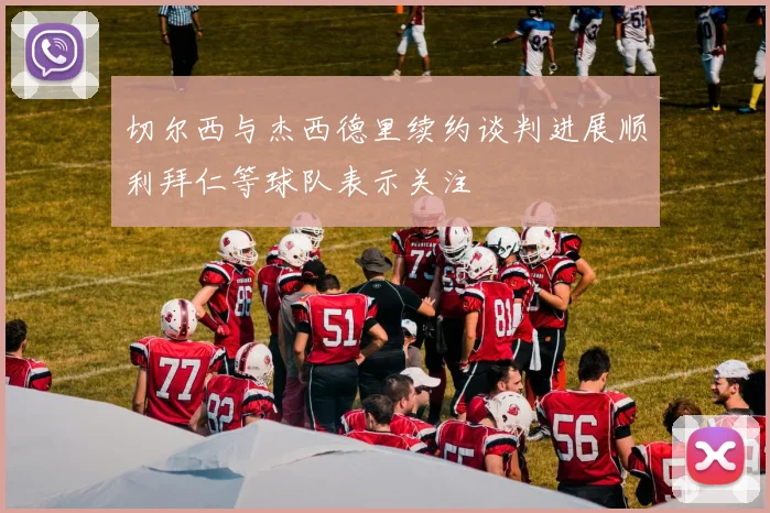 切尔西与杰西德里续约谈判进展顺利拜仁等球队表示关注
