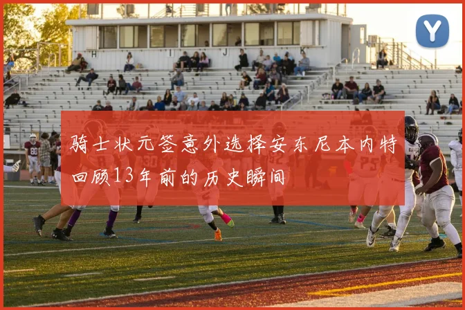 骑士状元签意外选择安东尼本内特回顾13年前的历史瞬间