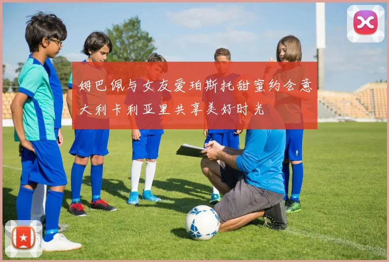 姆巴佩与女友爱珀斯托甜蜜约会意大利卡利亚里共享美好时光