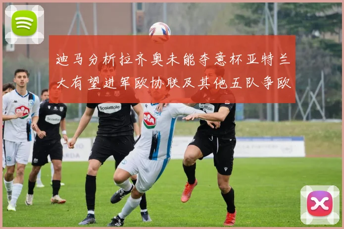 迪马分析拉齐奥未能夺意杯亚特兰大有望进军欧协联及其他五队争欧联资格