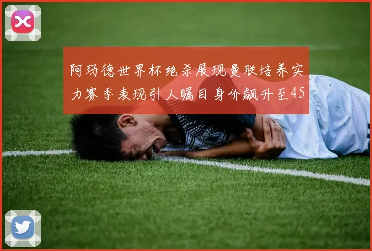 阿玛德世界杯绝杀展现曼联培养实力赛季表现引人瞩目身价飙升至4500万欧