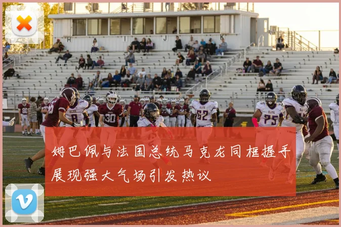 姆巴佩与法国总统马克龙同框握手展现强大气场引发热议