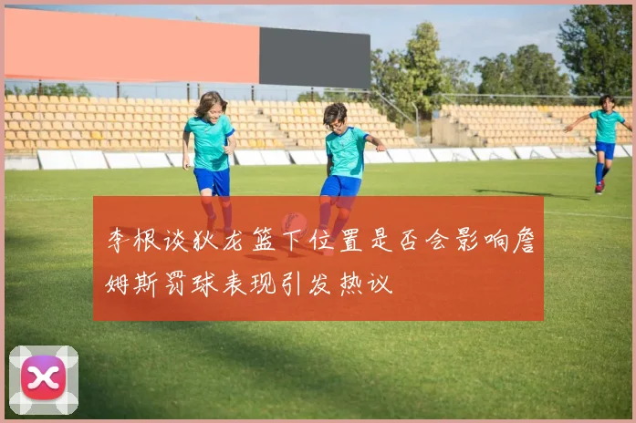 李根谈狄龙篮下位置是否会影响詹姆斯罚球表现引发热议