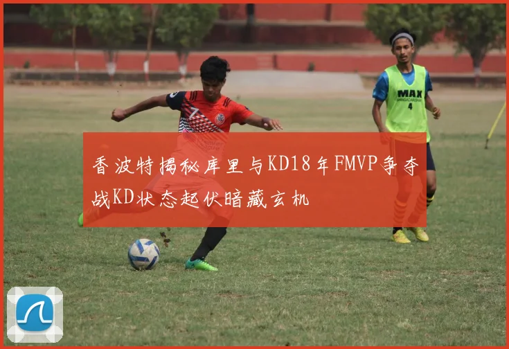 香波特揭秘库里与KD18年FMVP争夺战KD状态起伏暗藏玄机