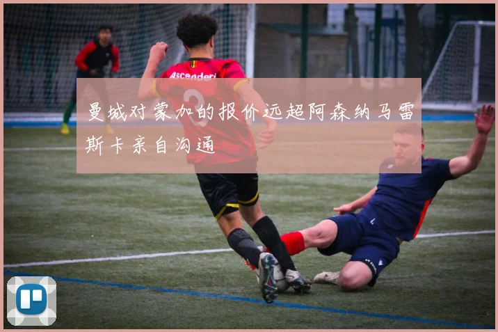 曼城对蒙加的报价远超阿森纳马雷斯卡亲自沟通