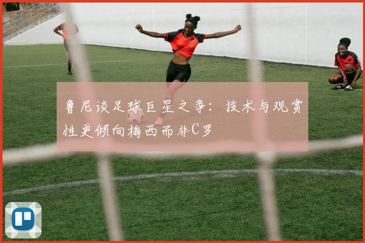 鲁尼谈足球巨星之争：技术与观赏性更倾向梅西而非C罗