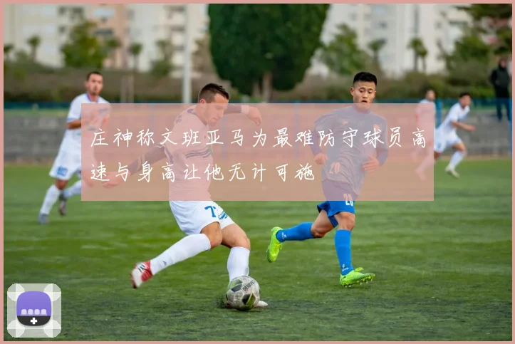 庄神称文班亚马为最难防守球员高速与身高让他无计可施