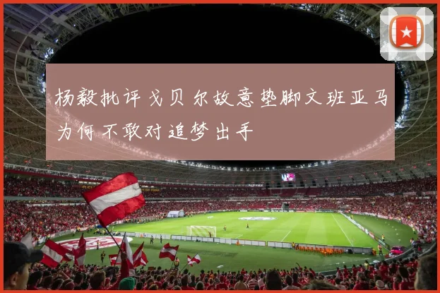 杨毅批评戈贝尔故意垫脚文班亚马为何不敢对追梦出手