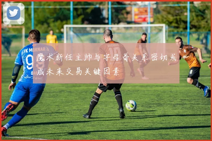 魔术新任主帅与字母哥关系密切或成未来交易关键因素
