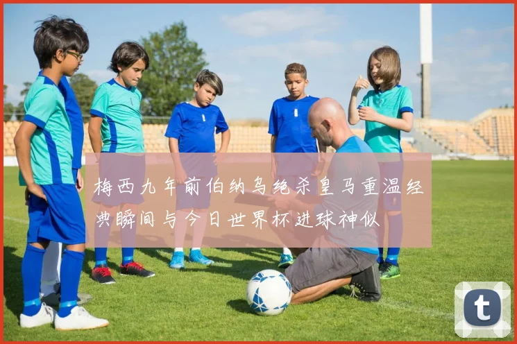 梅西九年前伯纳乌绝杀皇马重温经典瞬间与今日世界杯进球神似