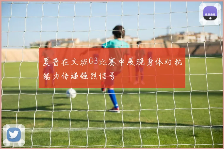 夏普在文班G3比赛中展现身体对抗能力传递强烈信号