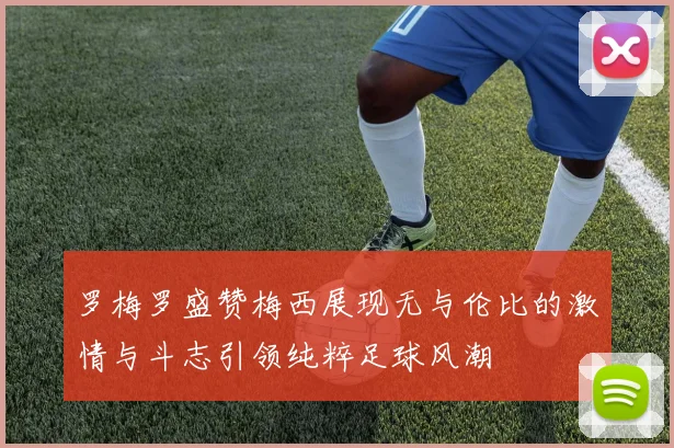 罗梅罗盛赞梅西展现无与伦比的激情与斗志引领纯粹足球风潮
