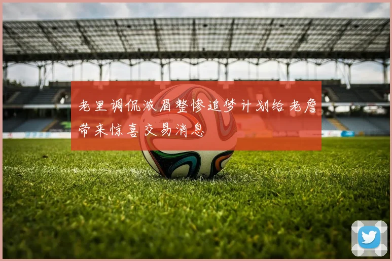 老里调侃浓眉整惨追梦计划给老詹带来惊喜交易消息