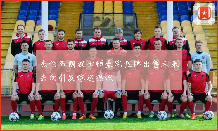 杰伦布朗波士顿豪宅挂牌出售未来去向引发球迷热议