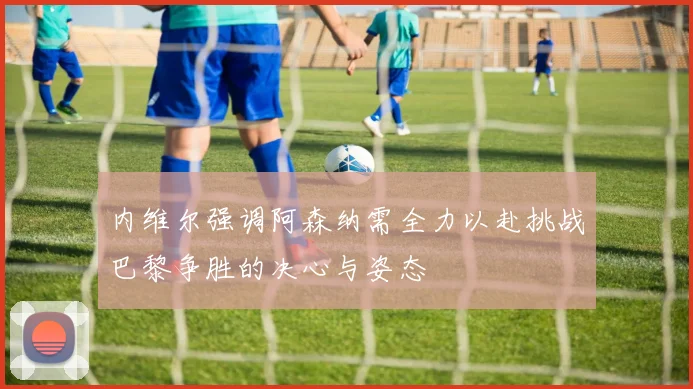 内维尔强调阿森纳需全力以赴挑战巴黎争胜的决心与姿态